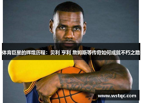 体育巨星的辉煌历程:贝利 亨利 詹姆斯等传奇如何成就不朽之路