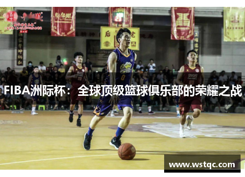 FIBA洲际杯：全球顶级篮球俱乐部的荣耀之战