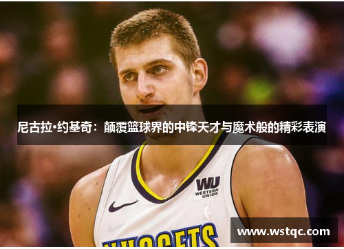 尼古拉·约基奇：颠覆篮球界的中锋天才与魔术般的精彩表演