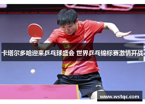卡塔尔多哈迎来乒乓球盛会 世界乒乓锦标赛激情开战